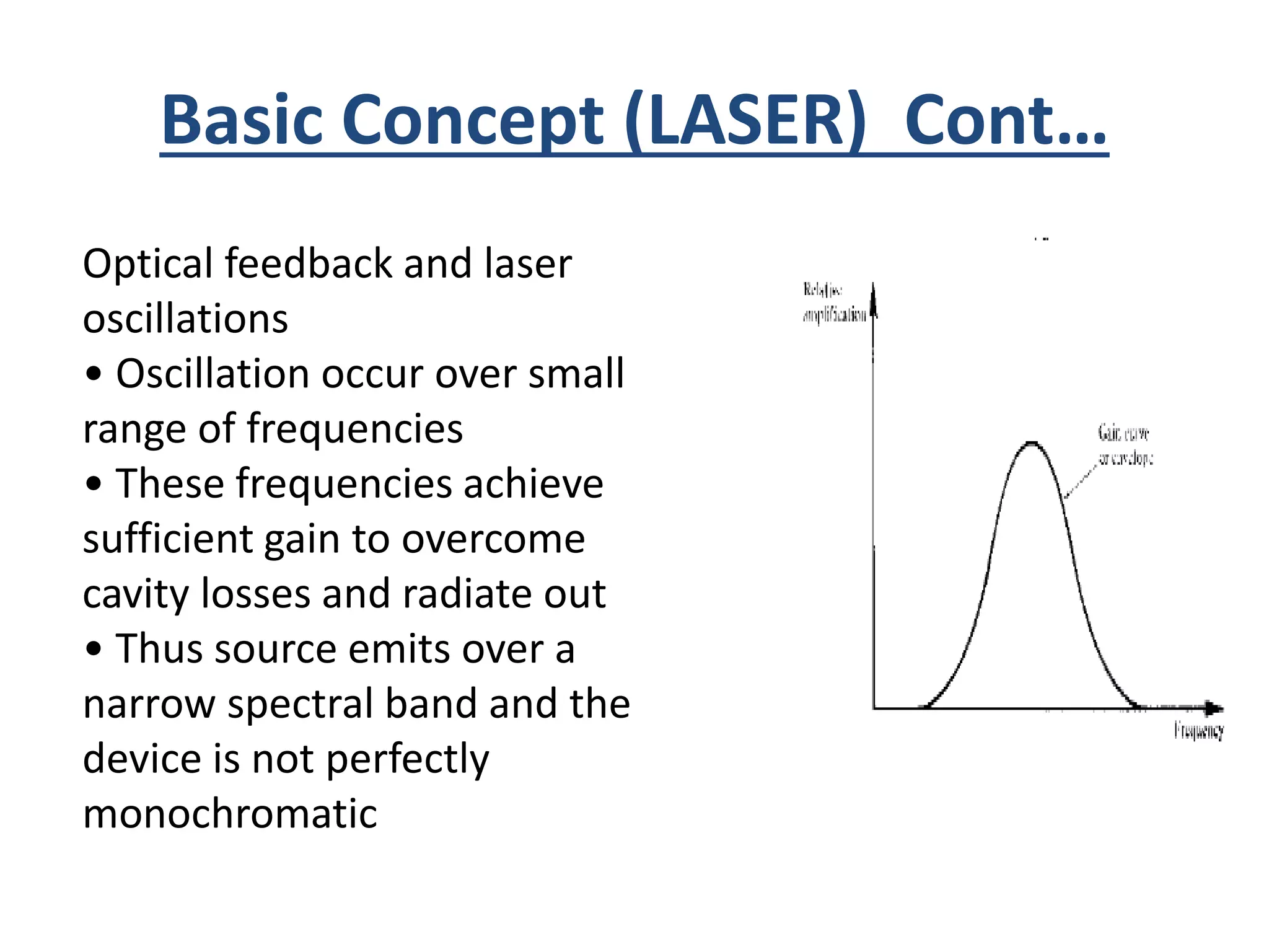 Basic Concept (LASER) Cont…
Optical feedback and laser
oscillations
• Oscillation occur over small
range of frequencies
• These frequencies achieve
sufficient gain to overcome
cavity losses and radiate out
• Thus source emits over a
narrow spectral band and the
device is not perfectly
monochromatic
 