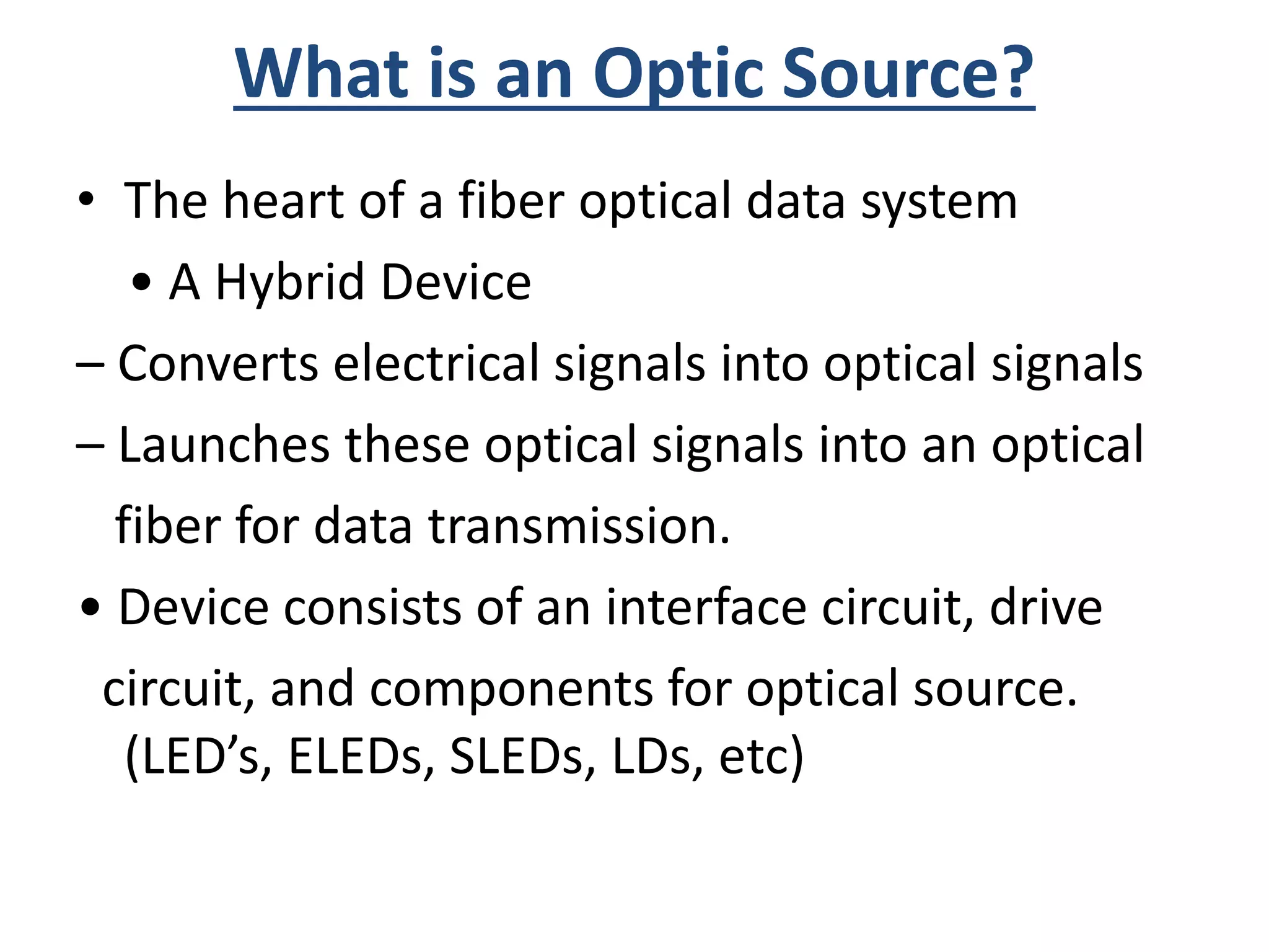 What is an Optic Source?
• The heart of a fiber optical data system
• A Hybrid Device
– Converts electrical signals into optical signals
– Launches these optical signals into an optical
fiber for data transmission.
• Device consists of an interface circuit, drive
circuit, and components for optical source.
(LED’s, ELEDs, SLEDs, LDs, etc)
 