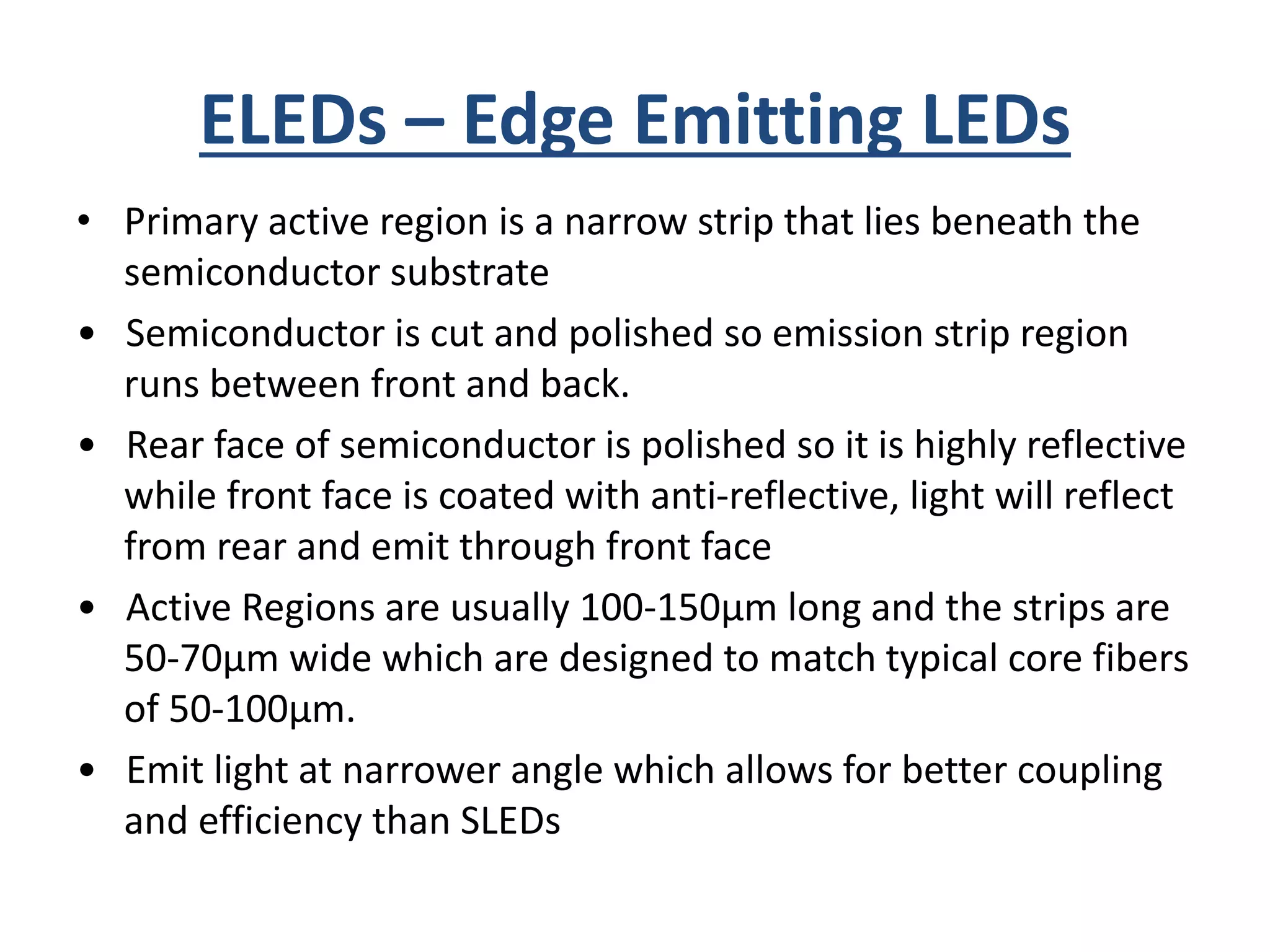 ELEDs – Edge Emitting LEDs
• Primary active region is a narrow strip that lies beneath the
semiconductor substrate
• Semiconductor is cut and polished so emission strip region
runs between front and back.
• Rear face of semiconductor is polished so it is highly reflective
while front face is coated with anti-reflective, light will reflect
from rear and emit through front face
• Active Regions are usually 100-150μm long and the strips are
50-70μm wide which are designed to match typical core fibers
of 50-100μm.
• Emit light at narrower angle which allows for better coupling
and efficiency than SLEDs
 