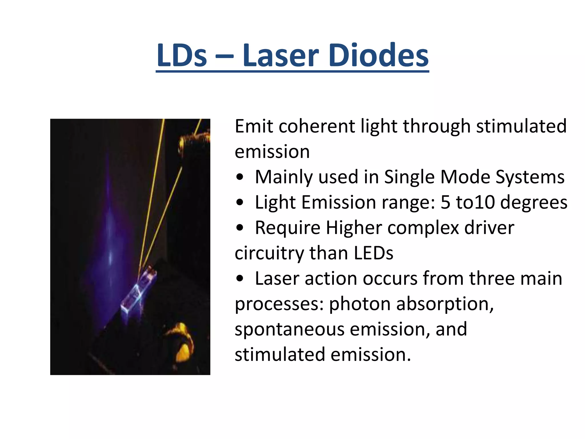 LDs – Laser Diodes
Emit coherent light through stimulated
emission
• Mainly used in Single Mode Systems
• Light Emission range: 5 to10 degrees
• Require Higher complex driver
circuitry than LEDs
• Laser action occurs from three main
processes: photon absorption,
spontaneous emission, and
stimulated emission.
 