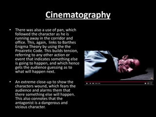 Cinematography
• There was also a use of pan, which
followed the character as he is
running away in the corridor and
office. This, again, links to Barthes
Enigma Theory by using the the
Proairetic Code. This builds tension,
referring to any other action or
event that indicates something else
is going to happen, and which hence
gets the audience guessing as to
what will happen next.
• An extreme close-up to show the
characters wound, which fears the
audience and alarms them that
there something else will happen.
This also connotes that the
antagonist is a dangerous and
vicious character.
 