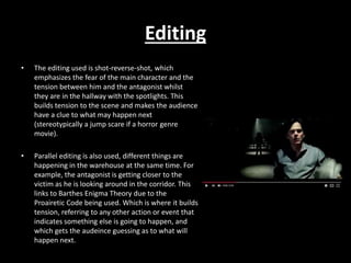 Editing
• The editing used is shot-reverse-shot, which
emphasizes the fear of the main character and the
tension between him and the antagonist whilst
they are in the hallway with the spotlights. This
builds tension to the scene and makes the audience
have a clue to what may happen next
(stereotypically a jump scare if a horror genre
movie).
• Parallel editing is also used, different things are
happening in the warehouse at the same time. For
example, the antagonist is getting closer to the
victim as he is looking around in the corridor. This
links to Barthes Enigma Theory due to the
Proairetic Code being used. Which is where it builds
tension, referring to any other action or event that
indicates something else is going to happen, and
which gets the audeince guessing as to what will
happen next.
 