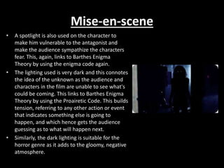 Mise-en-scene
• A spotlight is also used on the character to
make him vulnerable to the antagonist and
make the audience sympathize the characters
fear. This, again, links to Barthes Enigma
Theory by using the enigma code again.
• The lighting used is very dark and this connotes
the idea of the unknown as the audience and
characters in the film are unable to see what's
could be coming. This links to Barthes Enigma
Theory by using the Proairetic Code. This builds
tension, referring to any other action or event
that indicates something else is going to
happen, and which hence gets the audience
guessing as to what will happen next.
• Similarly, the dark lighting is suitable for the
horror genre as it adds to the gloomy, negative
atmosphere.
 