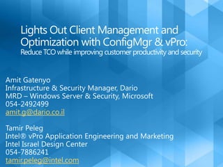 Lights Out Client Management and Optimization with ConfigMgr & vPro: Reduce TCO while improving customer productivity and security Amit Gatenyo Infrastructure & Security Manager, Dario MRD – Windows Server & Security, Microsoft 054-2492499 amit.g@dario.co.il Tamir Peleg Intel® vPro Application Engineering and Marketing Intel Israel Design Center 054-7886241 tamir.peleg@intel.com 