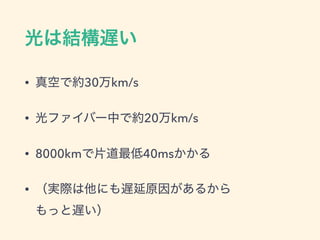 光は結構遅い
&bull; 真空で約30万km/s
&bull; 光ファイバー中で約20万km/s
&bull; 8000kmで片道最低40msかかる
&bull; （実際は他にも遅延原因があるから 
もっと遅い）
 
