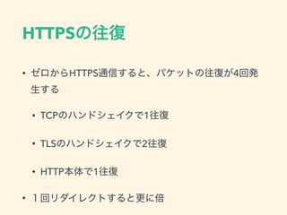 HTTPSの往復
&bull; ゼロからHTTPS通信すると、パケットの往復が4回発
生する
&bull; TCPのハンドシェイクで1往復
&bull; TLSのハンドシェイクで2往復
&bull; HTTP本体で1往復
&bull; １回リダイレクトすると更に倍
 