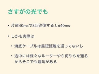 さすがの光でも
&bull; 片道40msで8回往復すると640ms
&bull; しかも実際は
&bull; 海底ケーブルは最短距離を通ってないし
&bull; 途中には様々なルーターやら何やらを通る
からそこでも遅延がある
 