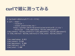 curlで雑に測ってみる
# (githubから適当なzipをダウンロードする)
$ curl --head 
--location 
--output prestissimo.zip 
https://github.com/hirak/prestissimo/archive/0.1.4.zip 
--write-out " time_namelookup: %{time_namelookup}n
time_connect: %{time_connect}n time_appconnect: %{time_appconnect}
n time_redirect: %{time_redirect}n time_total: %{time_total}"
...
time_namelookup: 0.013
time_connect: 0.201
time_appconnect: 0.884
time_redirect: 1.270
time_total: 2.400
 