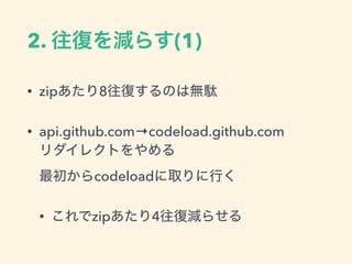 2. 往復を減らす(1)
&bull; zipあたり8往復するのは無駄
&bull; api.github.com&rarr;codeload.github.com 
リダイレクトをやめる 
最初からcodeloadに取りに行く
&bull; これでzipあたり4往復減らせる
 
