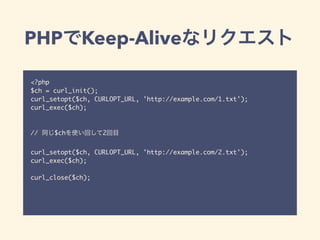 PHPでKeep-Aliveなリクエスト
<?php
$ch = curl_init();
curl_setopt($ch, CURLOPT_URL, 'http://example.com/1.txt');
curl_exec($ch);
// 同じ$chを使い回して2回目
curl_setopt($ch, CURLOPT_URL, 'http://example.com/2.txt');
curl_exec($ch);
curl_close($ch);
 