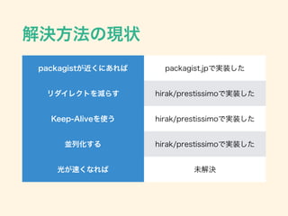 解決方法の現状
packagistが近くにあれば packagist.jpで実装した
リダイレクトを減らす hirak/prestissimoで実装した
Keep-Aliveを使う hirak/prestissimoで実装した
並列化する hirak/prestissimoで実装した
光が速くなれば 未解決
 