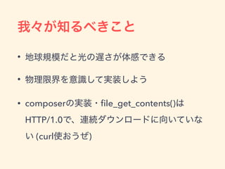 我々が知るべきこと
&bull; 地球規模だと光の遅さが体感できる
&bull; 物理限界を意識して実装しよう
&bull; composerの実装・ﬁle_get_contents()は 
HTTP/1.0で、連続ダウンロードに向いていな
い (curl使おうぜ)
 