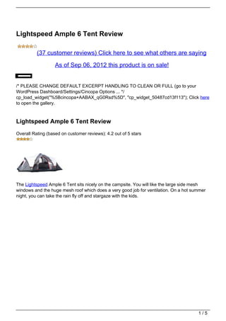 Lightspeed Ample 6 Tent Review

          (37 customer reviews) Click here to see what others are saying

                   As of Sep 06, 2012 this product is on sale!


/* PLEASE CHANGE DEFAULT EXCERPT HANDLING TO CLEAN OR FULL (go to your
WordPress Dashboard/Settings/Cincopa Options ... */
cp_load_widget("%5Bcincopa+AABAX_qG0Rsd%5D", "cp_widget_50487cd13f113"); Click here
to open the gallery.



Lightspeed Ample 6 Tent Review
Overall Rating (based on customer reviews): 4.2 out of 5 stars




The Lightspeed Ample 6 Tent sits nicely on the campsite. You will like the large side mesh
windows and the huge mesh roof which does a very good job for ventilation. On a hot summer
night, you can take the rain fly off and stargaze with the kids.




                                                                                      1/5
 