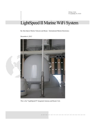 .
.
.
.
                                                                         PO Box 21434
                                                                         Ft Lauderdale, FL 33335
.
.
.
.
.
LightSpeed II Marine WiFi System
By Alan Spicer Marine Telecom and Bryan - International Marine Electronics


December 6, 2012




This is the "LightSpeed II" Integrated Antenna and Router Unit.




                                 ............................
 