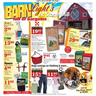 BARN
                                                    Light’s Stone 09-0001 BC Page 1




                                 Light’s Mill
                                   At Stone
                       full of bargains
 Horse & Stable
 Spray

 3
                                         BUY 10 Get 1 FREE
         99
 • Quart
 • Controls fleas, brown
   dog ticks, lice and flies
                                         1995            Each
                                                                                                                                        3-Pk.
                                                                                                                                       Frontli
   UPC #072693451001
                                        Wind & Rain CTC                                                                                        n
                                                                                                                                       For Dog e Plus

                                                                                                                                     39 99
                                        Mineral                                                                                                 s
                                        • 50 pound bag
 Naturalyte                             • Helps control pink eye



 1399
                                        • All season - weather resistant
                                                                                                                                    • Kills
                                        Wind & Rain CTC                                                                                      fle
                                                                                                                                    • 3 app as and ticks
                                                                                                                                            lic
                                        Mineral w/Methoprene                                                                       • Dogs ators
                                                                                                                                            an
 • Pint                                 • As seen on RFD TV                                                                        • Large d puppies up
                                                                                                                                           r sizes a         to
 • Kills potato bugs and                • Season-long horn fly control                                                                               vailable 22 lbs.
                                                                                                                                                             - prices
   other garden pests                   • Reduces chance of pink eye                                                      Under                                       will vary
                                        • Weather resistant                                                               $14.00
 Eco Fusion                             50 lb. ...............$28.50                                                        Per
 Water Bottles                                                                                                             Dose

 9
                                                                       Girl’s Fashion Purse
         95
                                                                       7
                                                                                                             Dog Food

 • 100% 304 stainless steel
                                                                              95                             • Several varieties
                                                                                                               to choose from
                                                                                                              63273, 51301
 • BPA free                                                            • Made of red leather and decorated
 • Reg. 12.95                                                            with silver studs and rhinestones   Frequent Buyer Program
                                                                       • Assorted colors
                                                                       • Reg. 1500                           Buy 6 Get 1 FREE
                                                                        N74102

 Saddle Charm
                                        Huge savings on Clothing & more...
 499
 • Leather cross                         SAVE on ALL styles                      limited time ONLY


                                          15%                                    1195
 • Assorted colors
   available
   610393082363

                                                         Off                                     Each
 FFA Mission
 T-Shirt                                                                         Shirts

 11             95
                                                                                 • New styles,
                                                                                   low prices
                                                                                   CG: 1232,
                                                                                   1248, 1342,
 • Forever Blue                                                                    1389
 • Available in five

                                                                                                                                                             NEW
   different styles
 • Sizes: S, M, L, XL, & 2X

                                                                                                                                                         Dog Home Décor!
       Sale Dates 7/7/09 - 7/12/09                                                                                                                           & MORE
09-0001 BC                           Authorized BCI Retailer. Copyright 2009 Circulars Unlimited. - www.circulars.com
 