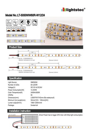 Model No.:LT-5050WW60R-W12/24
Product Size
Specification
Installation instruction
Light Source:
Number of LEDs:
Voltage(V):
Power Consumption(W):
Color Temperature(K):
CRI/Ra:
Dimension(mm):
Minimum Cut Lenght(mm):
Lumen output(lm/m):
Package:
SMD5050
60 LED/M
DC12V & DC24V
14.4W/M
2400K-6000K
80
L5000*W10*H2mm-(No-waterproof)
50mm(12V) 100mm(24V)
1080-1200lm/mtr
5meter/roll
Driver Power has to bigger 20% than LED Strip light comsumption.
L
N
-
+
AC110-220V
3000K-6000K cutting 5m 12/24V dimmable
IP33 IP55 IP65 IP67
50
Dimension Unit(mm)
Item No.: LT-5050WW60R-W12
SMD5050 60LEDs/Mtr DC12V input
16.7
120
10
100
Dimension Unit(mm)
Item No.: LT-5050WW60R-W24
SMD5050 60LEDs/Mtr DC24V input
16.7
120
10
 