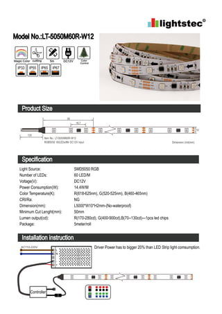 Model No.:LT-5050M60R-W12
Product Size
Specification
Installation instruction
Light Source:
Number of LEDs:
Voltage(V):
Power Consumption(W):
Color Temperature(K):
CRI/Ra:
Dimension(mm):
Minimum Cut Lenght(mm):
Lumen output(cd):
Package:
SMD5050 RGB
60 LED/M
DC12V
14.4W/M
R(618-625nm), G(520-525nm), B(460-465nm)
NG
L5000*W10*H2mm-(No-waterproof)
50mm
R(170-280cd), G(400-900cd),B(70--130cd)---1pcs led chips
5meter/roll
Driver Power has to bigger 20% than LED Strip light comsumption.
Controller
L
N
-
+
AC110-220V
Magic Color cutting 5m DC12V Color
Control
IP33 IP55 IP65 IP67
50
Dimension Unit(mm)
Item No.: LT-5050M60R-W12
RGB5050 60LEDs/Mtr DC12V input
16.7
120
10
 