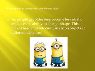 As people get older lens become less elastic
and loses its ability to change shape. This
makes harder to refocus quickly on objects at
different distances.
What happens to people when they become older?
 