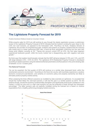 The Lightstone Property Forecast for 2019
Positive Sentiment Reflects Amidst an Uncertain Climate
While property sales for 2018 are still working its way through the deeds registration process a preliminary
review of the Lightstone Property Forecast of 2018 indicates that the market is ending the year closer to the
2,9% low road scenario, as opposed to the forecasted 3,8%. Paul-Roux de Kock, Analytics Director at
Lightstone, the provider of comprehensive data, analytics and systems on property, explains that the outcome
was mainly due to a lower performing GDP rate; a trend de Kock anticipates continuing into this year with
house price inflation currently at 3%. “Taking into account current CPI at 4,5%, the mid value segment
experienced lacklustre growth, while the luxury market had a disappointing year with negative real price
growth.”
De Kock says that realistic local forecasts indicate that the GDP will grow between 0.75% and 1.5%, and CPI
will range between 4.0% - 5.5% for 2019. The Lightstone 2019 Residential Property Forecast is developed
according to tested scenarios using the beforementioned parameters and fluctuations in the prime lending rate
of between -0.5 to 1.0 basis point.
The National Forecast
“As can be expected, the first quarter of 2019 will continue on a similar slow downward trend, within the
constrained economic environment.” According to De Kock the country will most likely experience a positive
economic turnaround post-election, and certainty on economic policy and property ownership are likely to
stimulate positive property market activity.
When analysing the three different scenarios as modelled by data scientists at Lightstone, it is revealed that
should the market follow the mid-road scenario, it will end the year in a similar position as 2018. “On the
positive though, should the economy fundamentally strengthen and significantly boost buyer confidence in the
market, it could not only end in a high road scenario but has the potential to break through this forecasted
percentage.” The latter scenario was not explicitly modelled during the forecast but is based on intuitive
expectations from a healthy performing emerging market economy.
National Residential Market Overview Modelled on Three Different Scenarios
 