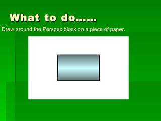 What to do…… Draw around the Perspex block on a piece of paper. 