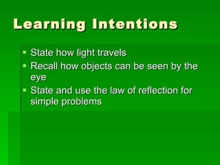 Learning Intentions State how light travels Recall how objects can be seen by the eye State and use the law of reflection for simple problems 