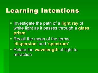 Learning Intentions Investigate the path of a  light ray  of white light as it passes through a  glass prism Recall the mean of the terms ‘ dispersion ’ and ‘ spectrum ’  Relate the  wavelength  of light to refraction 