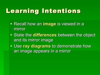 Learning Intentions Recall how an  image  is viewed in a mirror State the  differences  between the object and its mirror image Use  ray diagrams  to demonstrate how an image appears in a mirror 