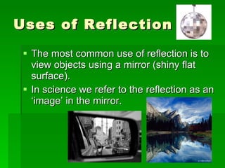 Uses of Reflection The most common use of reflection is to view objects using a mirror (shiny flat surface). In science we refer to the reflection as an ‘image’ in the mirror. 