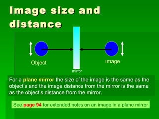 Image size and distance For a  plane mirror  the size of the image is the same as the object’s and the image distance from the mirror is the same as the object’s distance from the mirror. See  page 94  for extended notes on an image in a plane mirror mirror Object Image 