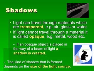 Shadows Light can travel through materials which are  transparent,  e.g. air, glass or water. If light cannot travel through a material it is called  opaque , e.g. metal, wood etc. -  If an opaque object is placed in the way of a beam of light  a shadow is created. -  The kind of shadow that is formed depends on the   size of the light source. 