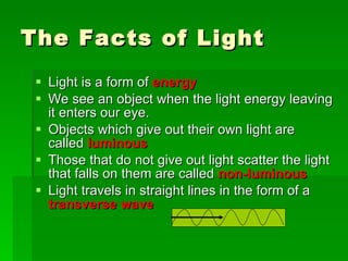 The Facts of Light Light is a form of  energy We see an object when the light energy leaving it enters our eye. Objects which give out their own light are called  luminous Those that do not give out light scatter the light that falls on them are called  non-luminous Light travels in straight lines in the form of a  transverse wave 