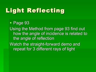 Light Reflecting Page 93 Using the Method from page 93 find out how the angle of incidence is related to the angle of reflection Watch the straight-forward demo and repeat for 3 different rays of light 