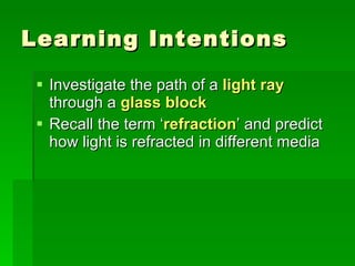 Learning Intentions Investigate the path of a  light ray  through a  glass block Recall the term ‘ refraction ’ and predict how light is refracted in different media 