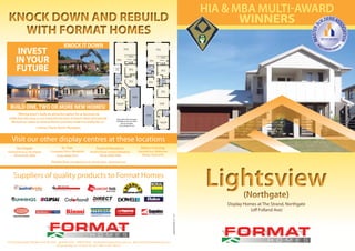 252 Grange Road, Flinders Park SA 5025 p 8443 4555 f 8443 4055 e sales@formathomes.com.au w www.formathomes.com.au
Master Builders Lic. No. BLD 165 229 ABN 51 093 149 627
Suppliers of quality products to Format Homes
Lightsview(Northgate)
Lightsview(Northgate)
Display Homes at The Strand, Northgate
(off Folland Ave)
M
ULTI AWARD WINNER
MASTERB
UILDERSAS
SOCIATION
Visit our other display centres at these locations
KNOCK DOWN AND REBUILD
WITH FORMAT HOMES
KNOCK DOWN AND REBUILD
WITH FORMAT HOMES
KNOCK IT DOWN
“Moving wasn’t really an attractive option for us because we
really love this area, so we made the decision to knock down and rebuild.
We took our plans to Format Homes and they made it a reality for us.”
- Format Client, North Plympton.
BUILD ONE, TWO OR MORE NEW HOMES!
Master Bed
3.2 x 3.6
Bed 3
3.3 x 2.9
L’dry
Garage
2.9 x 5.9
Ent.
Family
6.4 x 3.6
KitchenMeals
3.0 x 2.7
Robe
Porch
Bed 2
3.3 x 2.9
Robe
Robe Robe
Courtyard
UMR
No Floor
Bath
Master Bed
3.4 x 3.7
Bath
Bed 2
3.4 x 3.2
L’dry
Garage
3.0 x 5.8
Bed 3
3.4 x 2.9
Ent.
Family
6.4 x 3.9
Porch
Kitchen
Lounge
4.4 x 3.7
Meals
2.9 x 2.7
Robe
Study
2.0 x 2.9
LinenBrm
Robe
Many Other Plan Examples
Available to Suit Your Block
and your budget.
Let us design for you.
HIA & MBA Multi-Award
Winners
Northgate
Folland Avenue, Northgate
Phone 8266 3866
St. Clair
Crompton Drive, Woodville
Phone 8445 2415
Seaford Meadows
Seaford Road, Seaford Meadows
Phone 8386 3996
Blakes Crossing
Hayfield Ave, Blakeview
Phone 7324 0776
INVEST
IN YOUR
FUTURE
Gawler East Campbell Circuit, Gawler East - Opening Soon
 