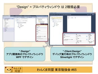 “Design” = プロパティウィンドウ は 2種類必要




      “.Design”           “.Client.Design”
アプリ開発時のプロパティウィンドウ   デバッグ実行時のプロパティウィンドウ
    WPF でデザイン           Silverlight でデザイン




              わんくま同盟 東京勉強会 #65
 