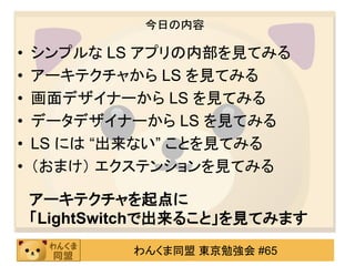 今日の内容

•   シンプルな LS アプリの内部を見てみる
•   アーキテクチャから LS を見てみる
•   画面デザイナーから LS を見てみる
•   データデザイナーから LS を見てみる
•   LS には “出来ない” ことを見てみる
•   （おまけ） エクステンションを見てみる

    アーキテクチャを起点に
    「LightSwitchで出来ること」を見てみます
             わんくま同盟 東京勉強会 #65
 