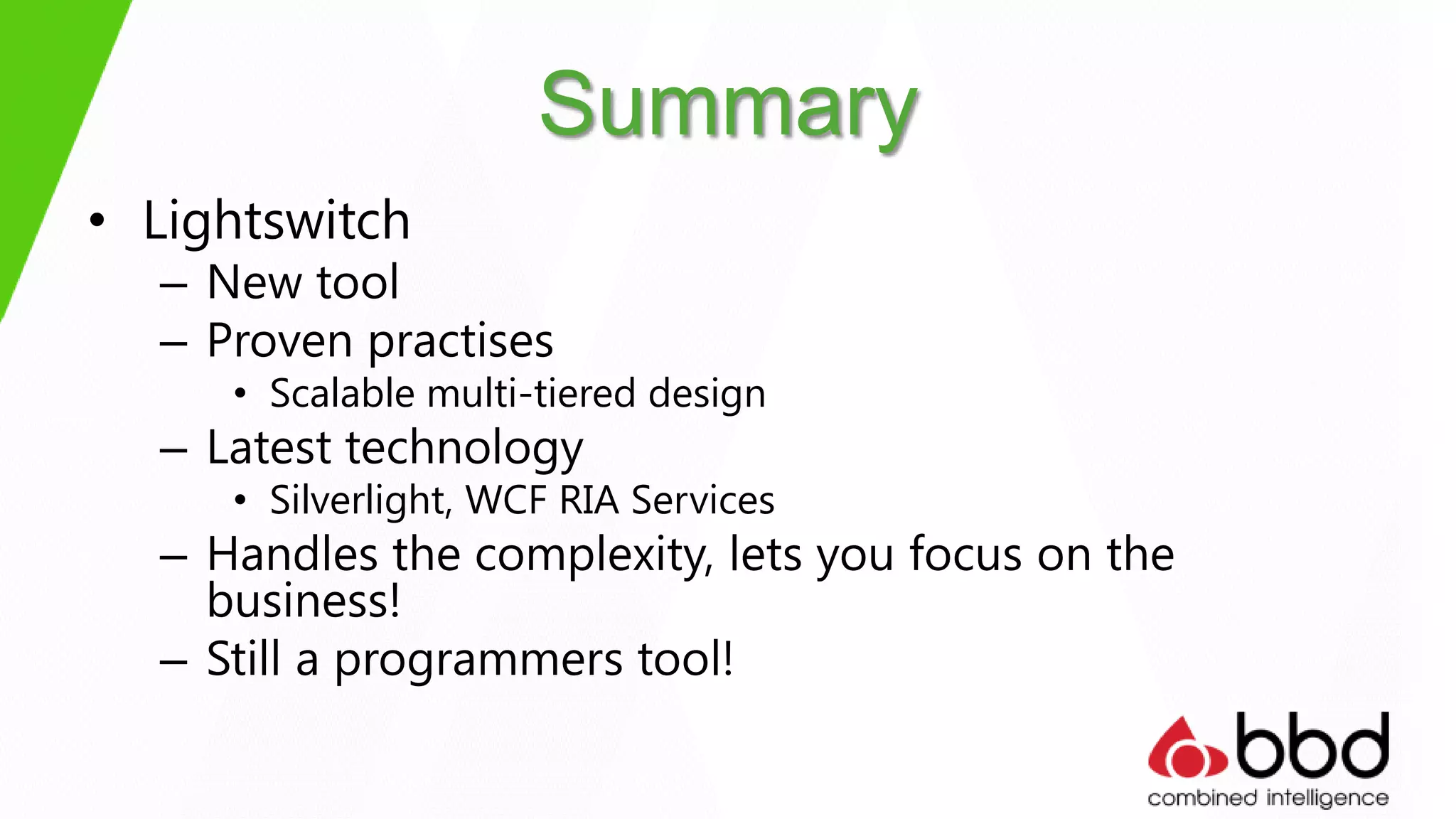 Summary
• Lightswitch
  – New tool
  – Proven practises
     • Scalable multi-tiered design
  – Latest technology
     • Silverlight, WCF RIA Services
  – Handles the complexity, lets you focus on the
    business!
  – Still a programmers tool!
 