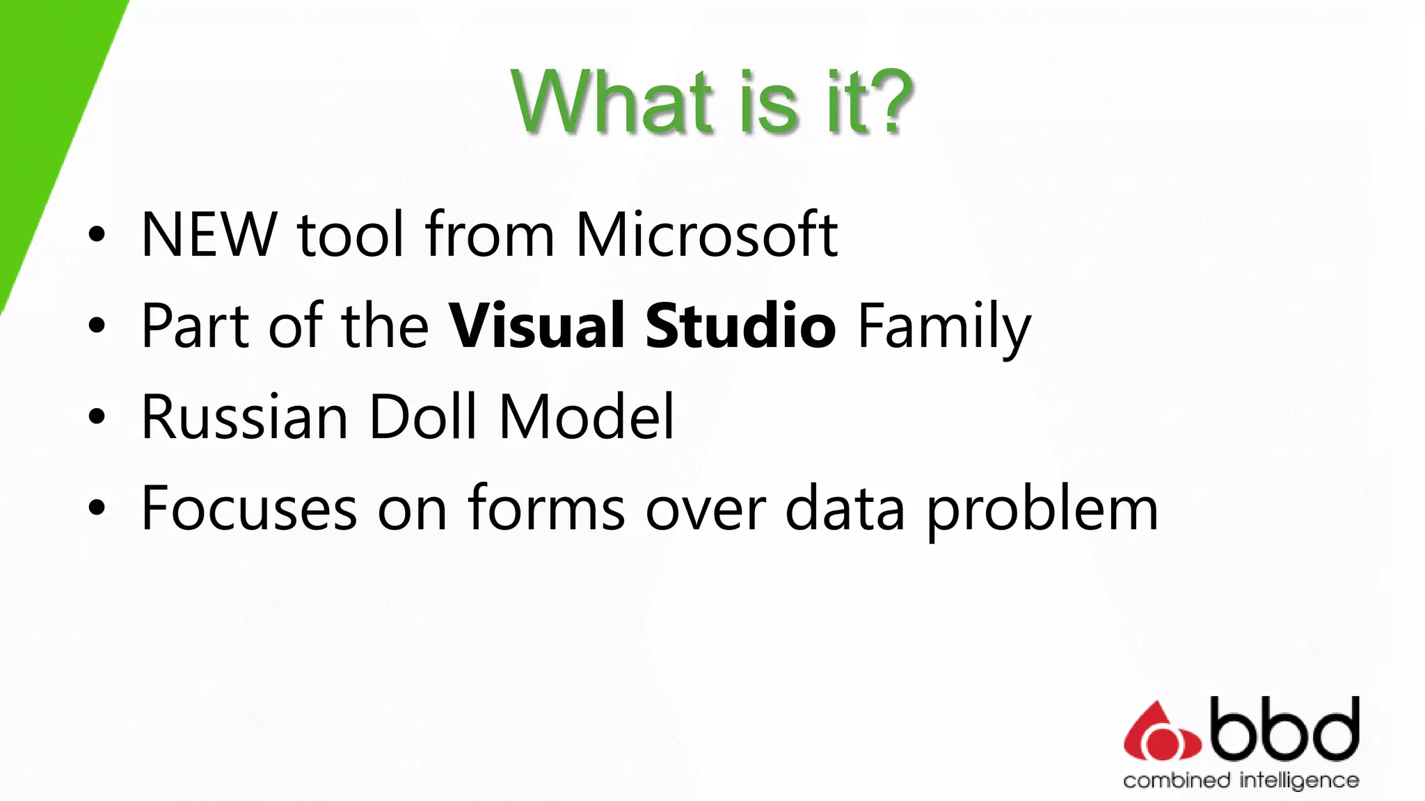 What is it?
•   NEW tool from Microsoft
•   Part of the Visual Studio Family
•   Russian Doll Model
•   Focuses on forms over data problem
 
