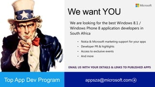 We are looking for the best Windows 8.1 /
Windows Phone 8 application developers in
South Africa
•

Nokia & Microsoft marketing support for your apps

•

Developer PR & highlights

•

Access to exclusive events

•

And more

EMAIL US WITH YOUR DETAILS & LINKS TO PUBLISHED APPS

Top App Dev Program

appsza@microsoft.com

 