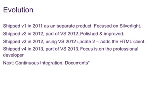 Evolution
Shipped v1 in 2011 as an separate product. Focused on Silverlight.

Shipped v2 in 2012, part of VS 2012. Polished & improved.
Shipped v3 in 2012, using VS 2012 update 2 – adds the HTML client.
Shipped v4 in 2013, part of VS 2013. Focus is on the professional
developer
Next: Continuous Integration, Documents*

 