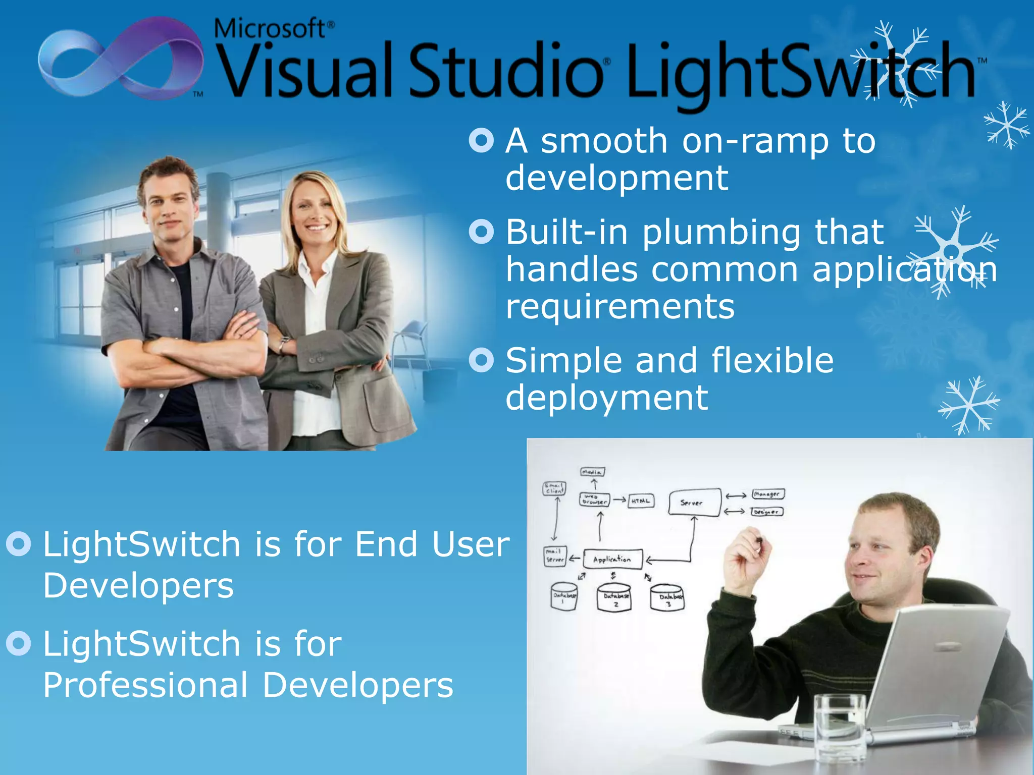  A smooth on-ramp to
                              development
                             Built-in plumbing that
                              handles common application
                              requirements
                             Simple and flexible
                              deployment



 LightSwitch is for End User
  Developers
 LightSwitch is for
  Professional Developers
 