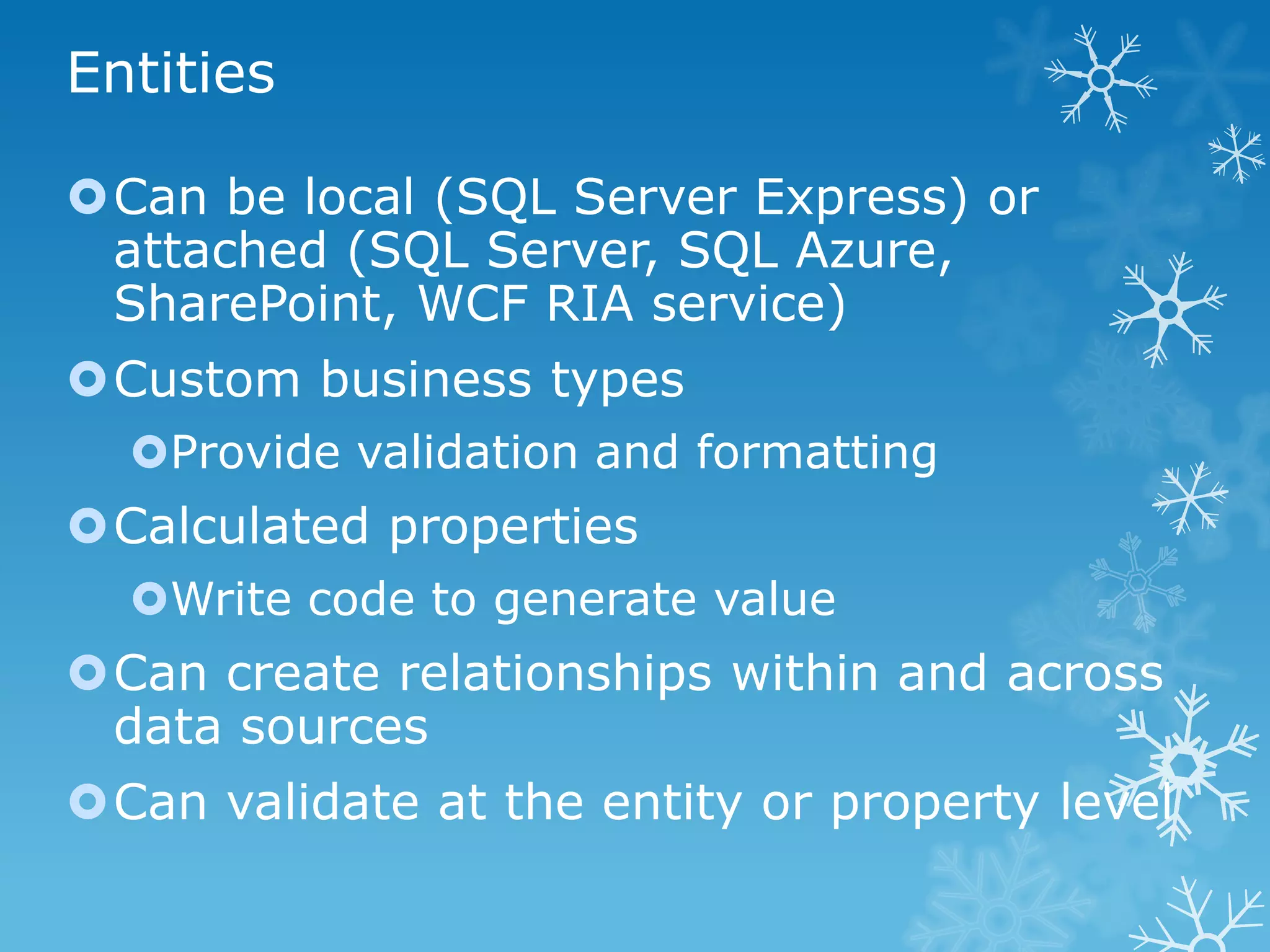 Entities

Can be local (SQL Server Express) or
 attached (SQL Server, SQL Azure,
 SharePoint, WCF RIA service)
Custom business types
  Provide validation and formatting
Calculated properties
  Write code to generate value
Can create relationships within and across
 data sources
Can validate at the entity or property level
 