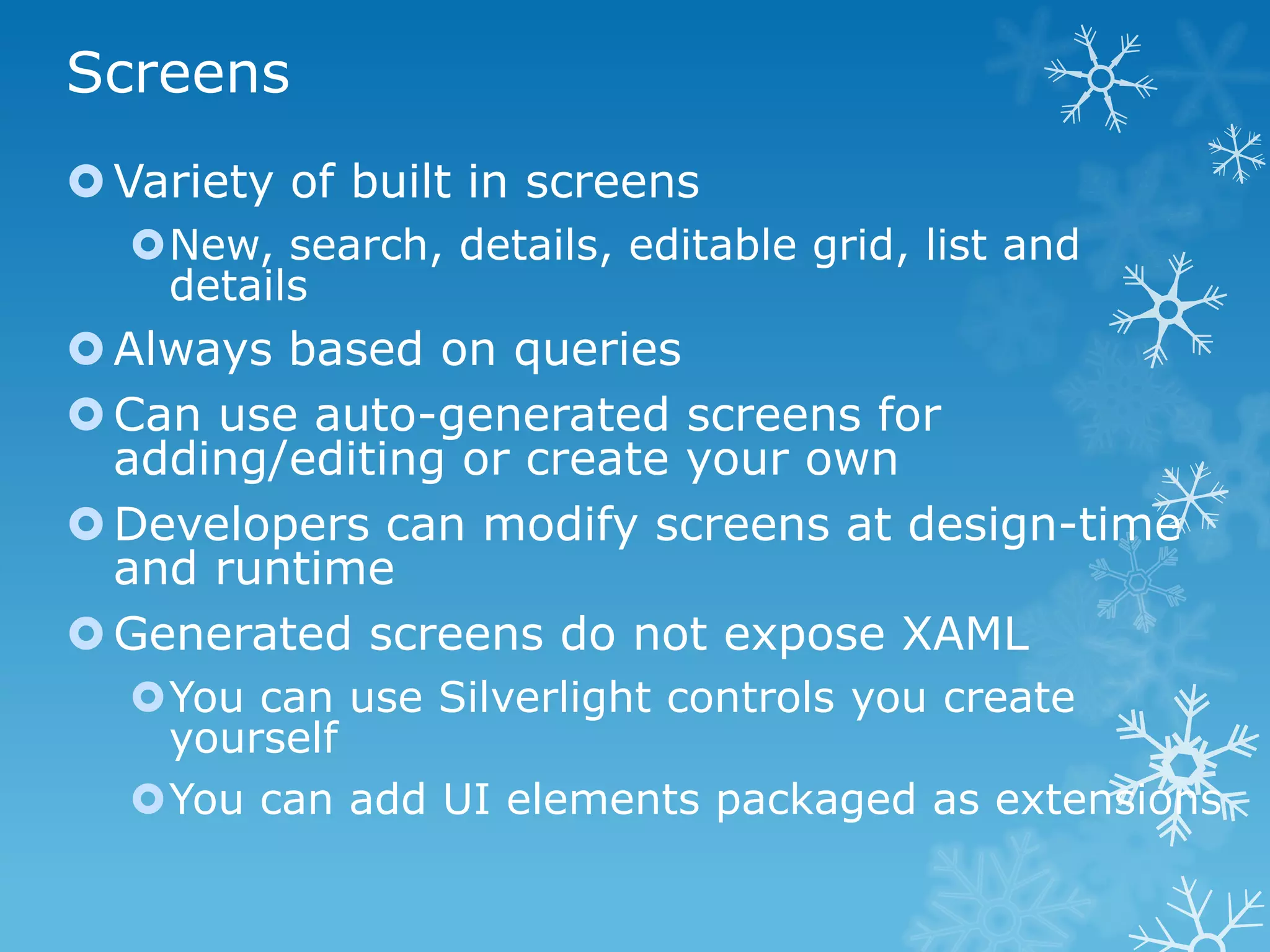 Screens
 Variety of built in screens
  New, search, details, editable grid, list and
   details
 Always based on queries
 Can use auto-generated screens for
  adding/editing or create your own
 Developers can modify screens at design-time
  and runtime
 Generated screens do not expose XAML
  You can use Silverlight controls you create
   yourself
  You can add UI elements packaged as extensions
 