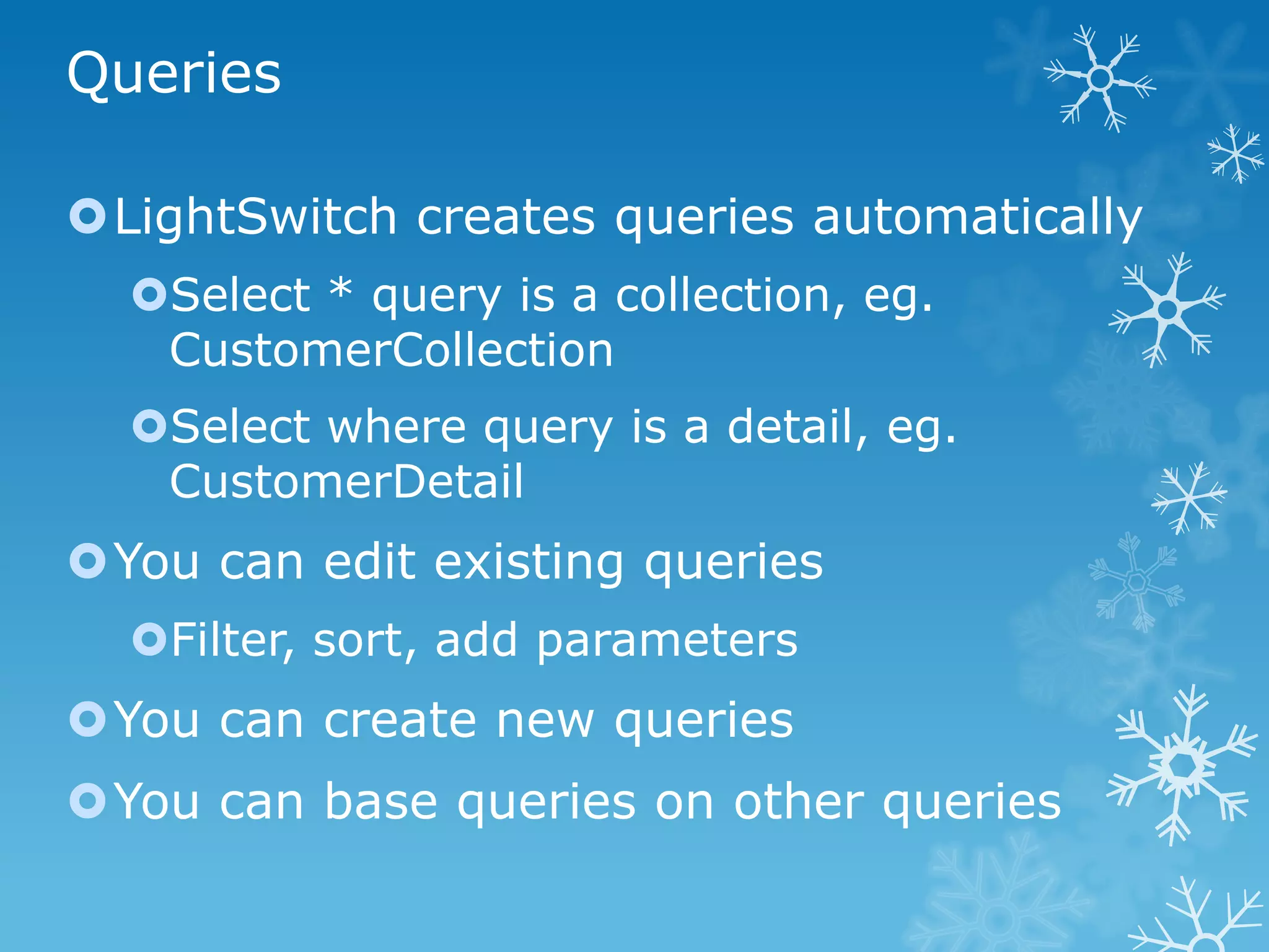 Queries

LightSwitch creates queries automatically
  Select * query is a collection, eg.
   CustomerCollection
  Select where query is a detail, eg.
   CustomerDetail
You can edit existing queries
  Filter, sort, add parameters
You can create new queries
You can base queries on other queries
 