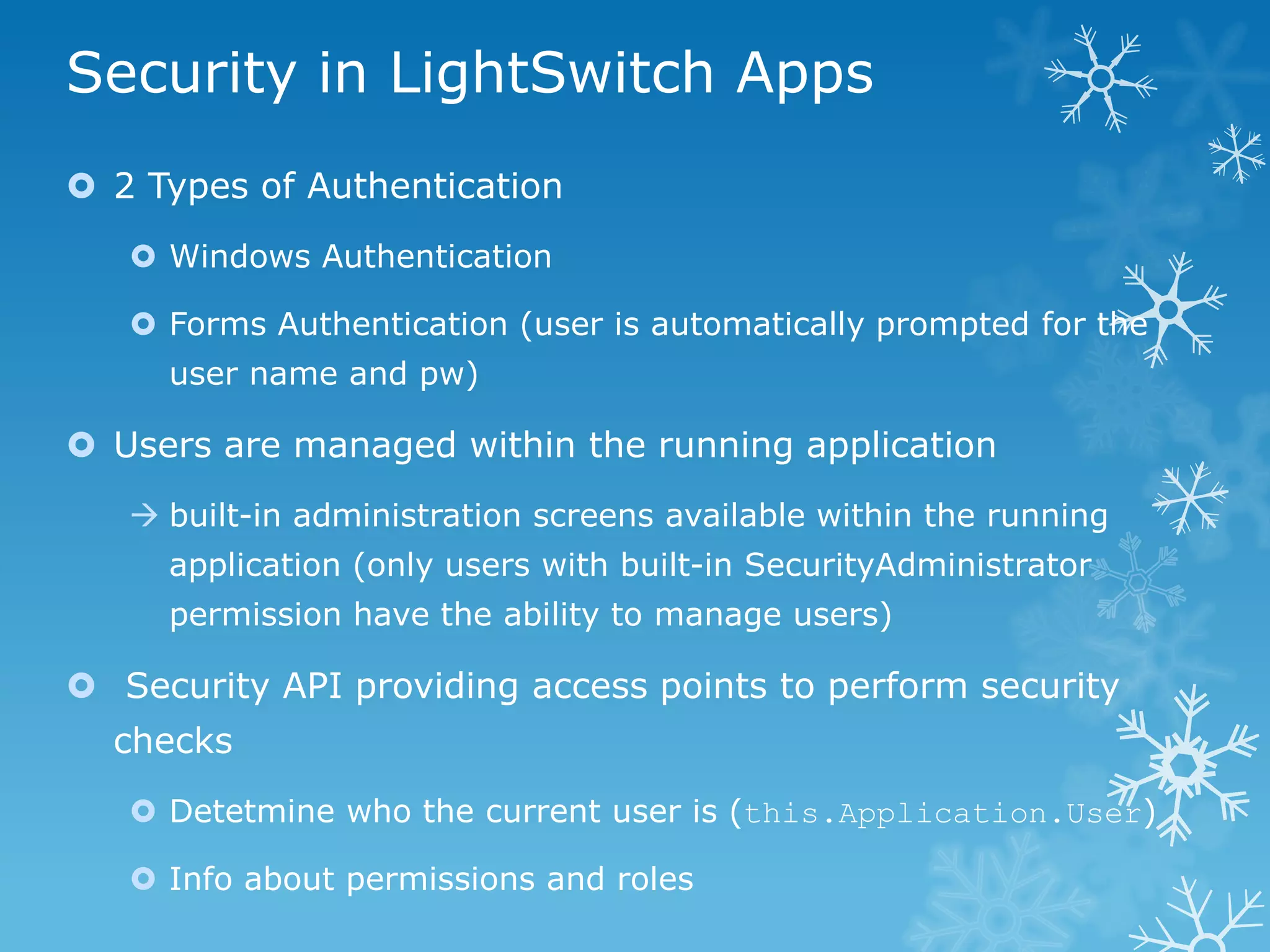 Security in LightSwitch Apps
 2 Types of Authentication
    Windows Authentication

    Forms Authentication (user is automatically prompted for the
     user name and pw)

 Users are managed within the running application
    built-in administration screens available within the running
     application (only users with built-in SecurityAdministrator
     permission have the ability to manage users)

 Security API providing access points to perform security
  checks
    Detetmine who the current user is (this.Application.User)

    Info about permissions and roles
 