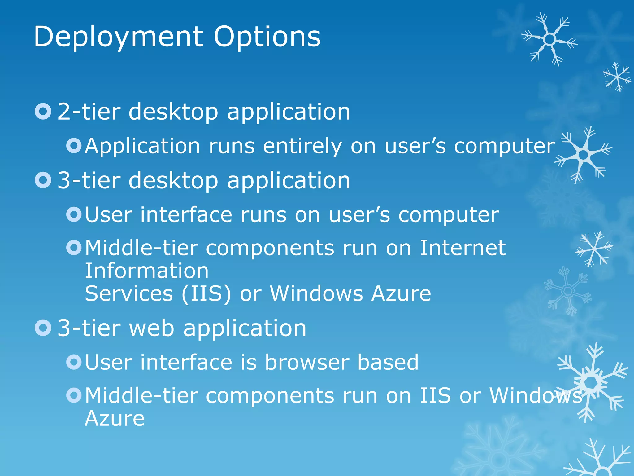 Deployment Options

 2-tier desktop application
  Application runs entirely on user’s computer
 3-tier desktop application
  User interface runs on user’s computer
  Middle-tier components run on Internet
   Information
   Services (IIS) or Windows Azure
 3-tier web application
  User interface is browser based
  Middle-tier components run on IIS or Windows
   Azure
 