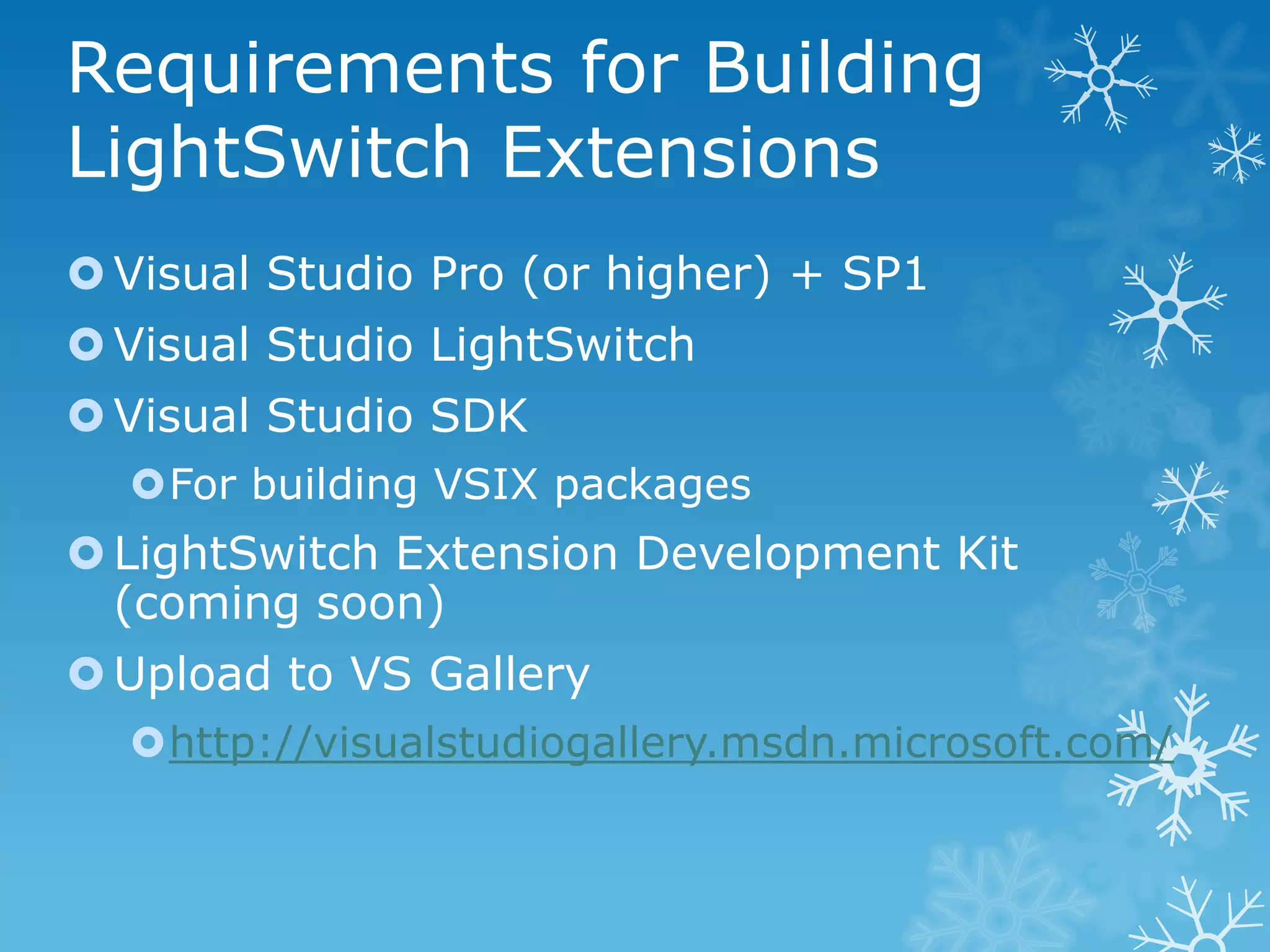 Requirements for Building
LightSwitch Extensions
 Visual Studio Pro (or higher) + SP1
 Visual Studio LightSwitch
 Visual Studio SDK
  For building VSIX packages
 LightSwitch Extension Development Kit
  (coming soon)
 Upload to VS Gallery
  http://visualstudiogallery.msdn.microsoft.com/
 