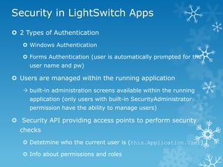 Security in LightSwitch Apps
 2 Types of Authentication
    Windows Authentication

    Forms Authentication (user is automatically prompted for the
     user name and pw)

 Users are managed within the running application
    built-in administration screens available within the running
     application (only users with built-in SecurityAdministrator
     permission have the ability to manage users)

 Security API providing access points to perform security
  checks
    Detetmine who the current user is (this.Application.User)

    Info about permissions and roles
 