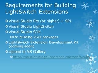 Requirements for Building
LightSwitch Extensions
 Visual Studio Pro (or higher) + SP1
 Visual Studio LightSwitch
 Visual Studio SDK
  For building VSIX packages
 LightSwitch Extension Development Kit
  (coming soon)
 Upload to VS Gallery
  http://visualstudiogallery.msdn.microsoft.com/
 