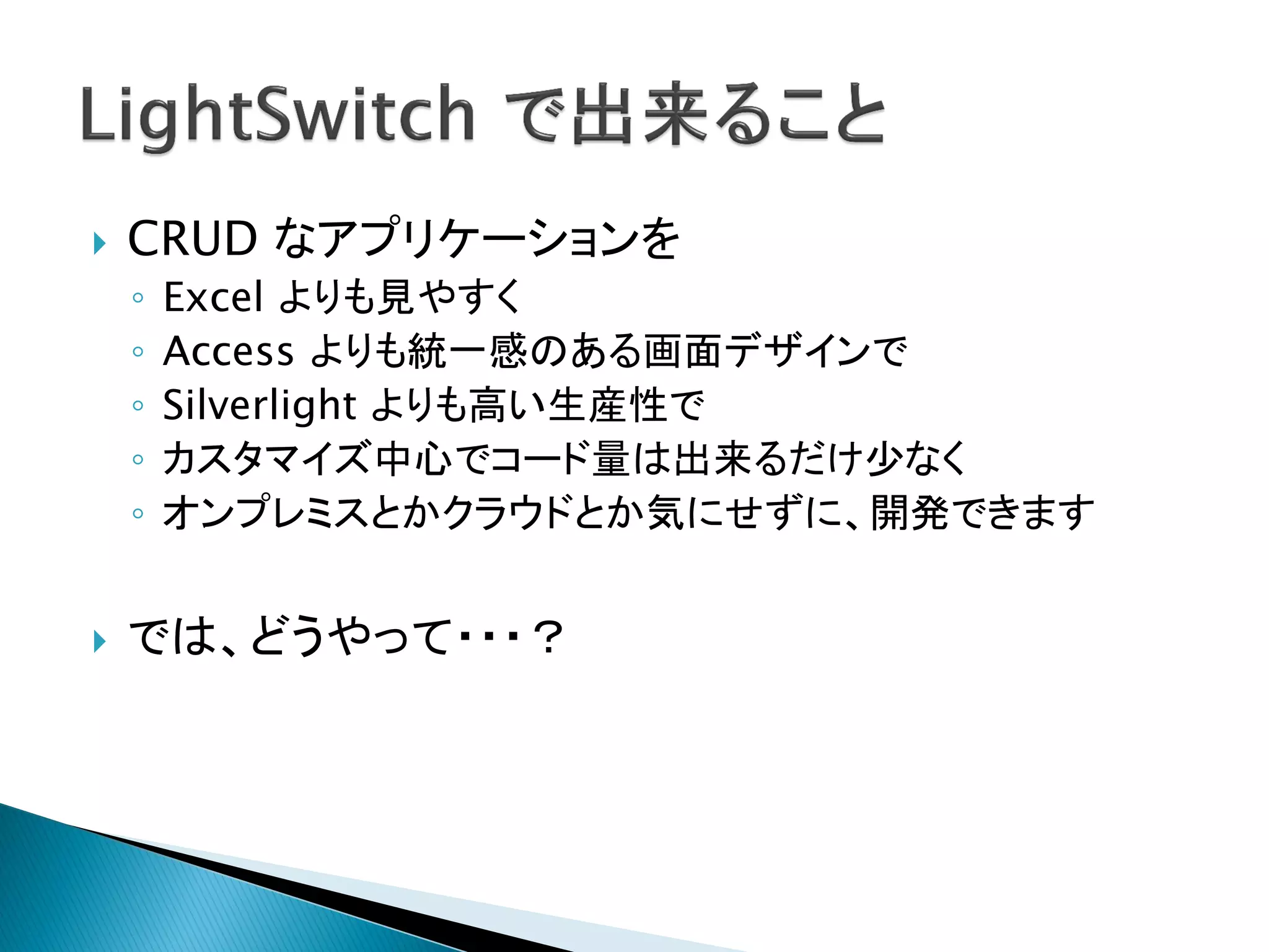    CRUD なアプリケーションを
    ◦   Excel よりも見やすく
    ◦   Access よりも統一感のある画面デザインで
    ◦   Silverlight よりも高い生産性で
    ◦   カスタマイズ中心でコード量は出来るだけ少なく
    ◦   オンプレミスとかクラウドとか気にせずに、開発できます


   では、どうやって・・・？
 